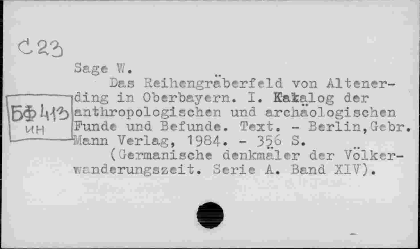 ﻿Sage V/.
Das Reihengräberfeld von Altener-
■	iding in Oberbayern. I. Katalog der
БФМ'Ь anthropologischen und archäologischen ин Funde und Befunde. Text. - Berlin,Gebr.
---—---Svlann Verlag, 1984. - 3£6 S.
(Germanische denlonäler der Volkerwanderungszeit. Serie A. Band XIV).